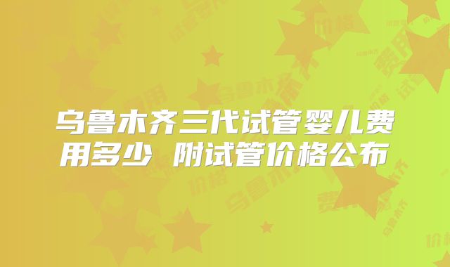 乌鲁木齐三代试管婴儿费用多少 附试管价格公布