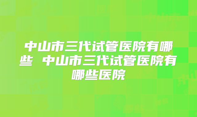 中山市三代试管医院有哪些 中山市三代试管医院有哪些医院