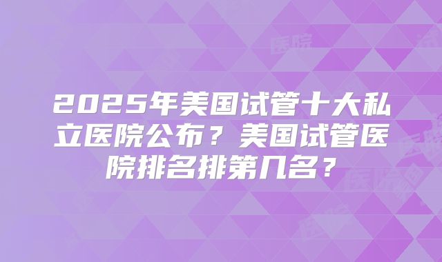 2025年美国试管十大私立医院公布？美国试管医院排名排第几名？