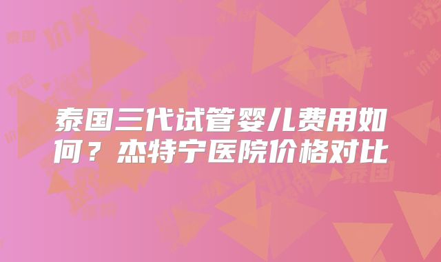 泰国三代试管婴儿费用如何?杰特宁医院价格对比