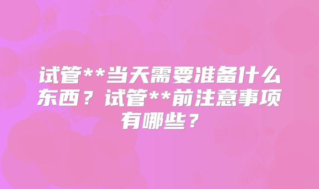 试管**当天需要准备什么东西？试管**前注意事项有哪些？