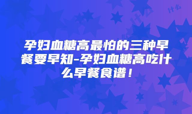 孕妇血糖高最怕的三种早餐要早知-孕妇血糖高吃什么早餐食谱！
