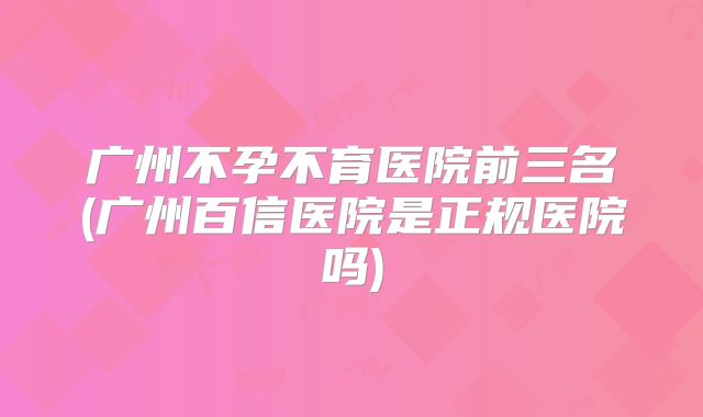 广州不孕不育医院前三名(广州百信医院是正规医院吗)