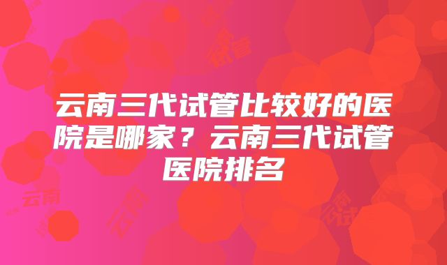 云南三代试管比较好的医院是哪家?云南三代试管医院排名