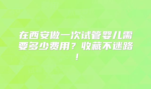 在西安做一次试管婴儿需要多少费用？收藏不迷路！