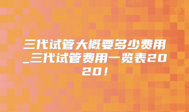 三代试管大概要多少费用_三代试管费用一览表2020!