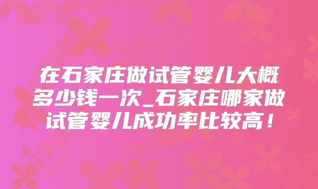在石家庄做试管婴儿大概多少钱一次_石家庄哪家做试管婴儿成功率比较高!