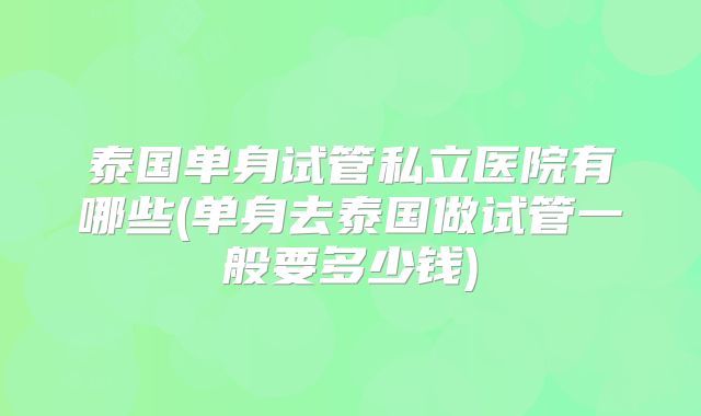 泰国单身试管私立医院有哪些(单身去泰国做试管一般要多少钱)
