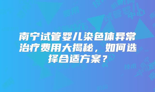 南宁试管婴儿染色体异常治疗费用大揭秘，如何选择合适方案？