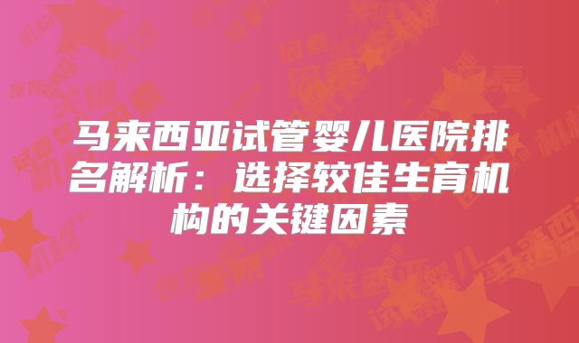 马来西亚试管婴儿医院排名解析：选择较佳生育机构的关键因素
