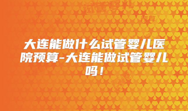 大连能做什么试管婴儿医院预算-大连能做试管婴儿吗!