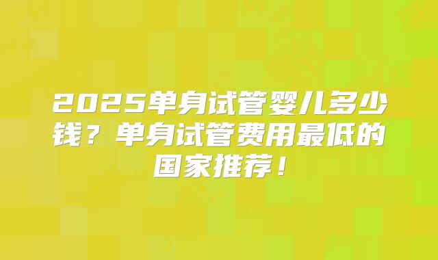 2025单身试管婴儿多少钱?单身试管费用最低的国家推荐!