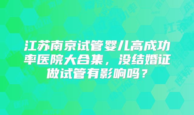 江苏南京试管婴儿高成功率医院大合集,没结婚证做试管有影响吗?