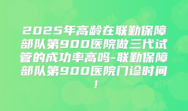 2025年高龄在联勤保障部队第900医院做三代试管的成功率高吗-联勤保障部队第900医院门诊时间！