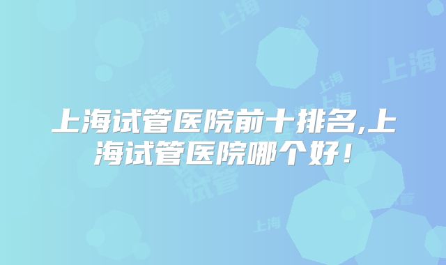 上海试管医院前十排名,上海试管医院哪个好!