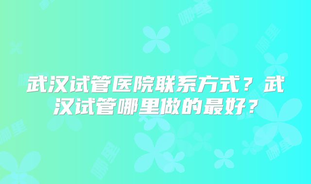 武汉试管医院联系方式?武汉试管哪里做的最好?