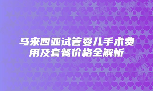 马来西亚试管婴儿手术费用及套餐价格全解析