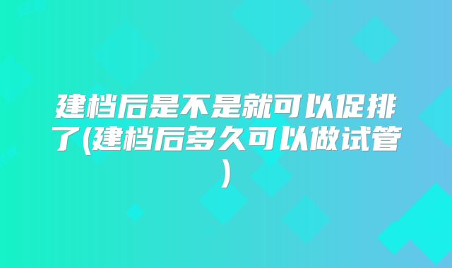 建档后是不是就可以促排了(建档后多久可以做试管)