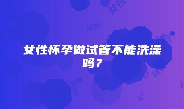 女性怀孕做试管不能洗澡吗？