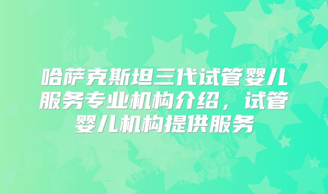 哈萨克斯坦三代试管婴儿服务专业机构介绍，试管婴儿机构提供服务