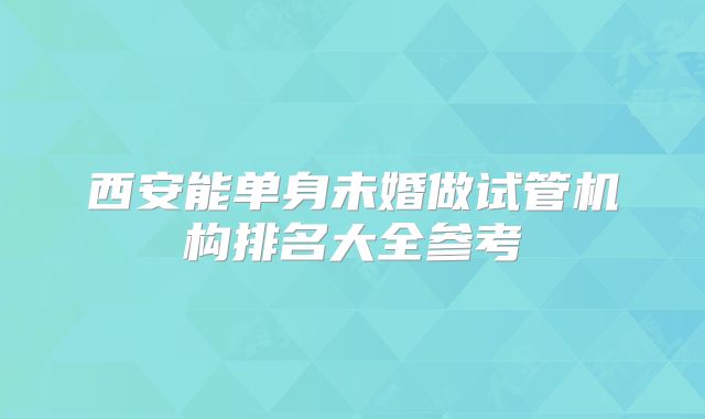 西安能单身未婚做试管机构排名大全参考