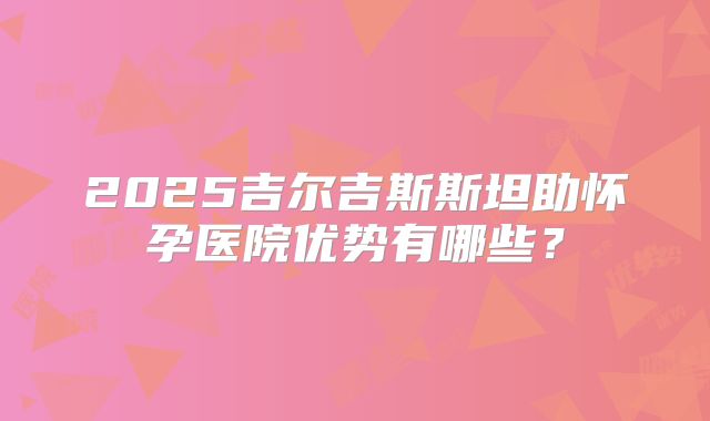 2025吉尔吉斯斯坦助怀孕医院优势有哪些？