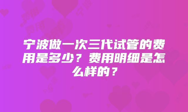 宁波做一次三代试管的费用是多少？费用明细是怎么样的？