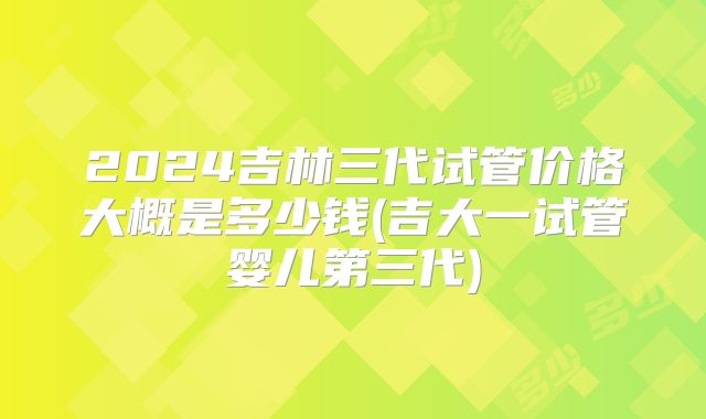 2024吉林三代试管价格大概是多少钱(吉大一试管婴儿第三代)