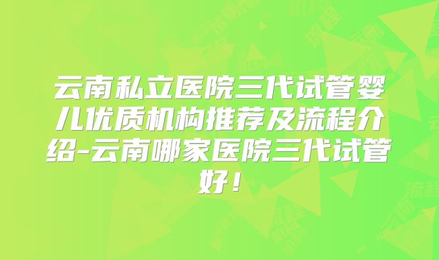云南私立医院三代试管婴儿优质机构推荐及流程介绍-云南哪家医院三代试管好！