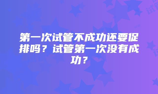 第一次试管不成功还要促排吗?试管第一次没有成功?