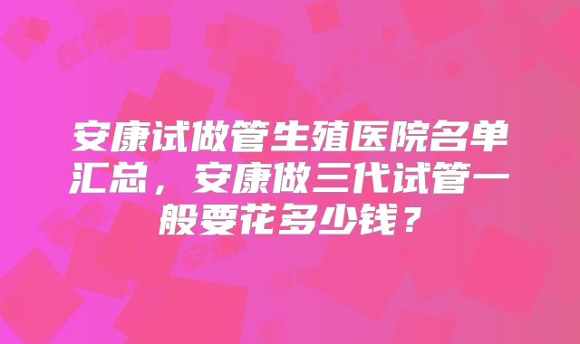 安康试做管生殖医院名单汇总，安康做三代试管一般要花多少钱？
