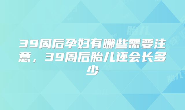 39周后孕妇有哪些需要注意,39周后胎儿还会长多少