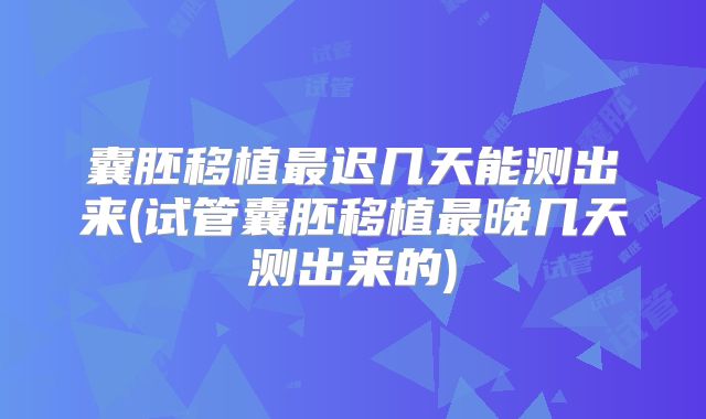 囊胚移植最迟几天能测出来(试管囊胚移植最晚几天测出来的)