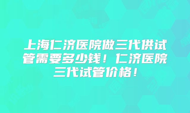 上海仁济医院做三代供试管需要多少钱!仁济医院三代试管价格!