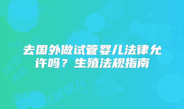去国外做试管婴儿法律允许吗?生殖法规指南