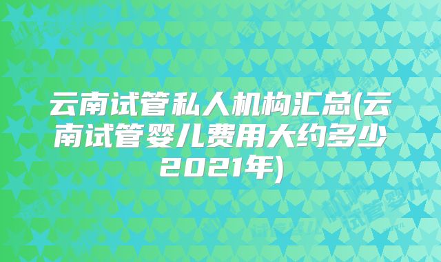 云南试管私人机构汇总(云南试管婴儿费用大约多少2021年)