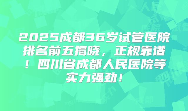 2025成都36岁试管医院排名前五揭晓，正规靠谱！四川省成都人民医院等实力强劲！
