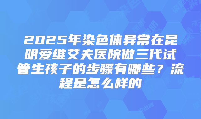 2025年染色体异常在昆明爱维艾夫医院做三代试管生孩子的步骤有哪些？流程是怎么样的