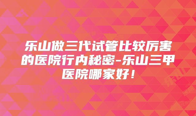 乐山做三代试管比较厉害的医院行内秘密-乐山三甲医院哪家好！