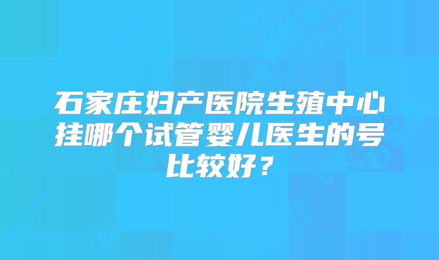 石家庄妇产医院生殖中心挂哪个试管婴儿医生的号比较好?