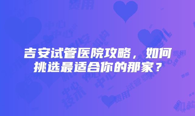 吉安试管医院攻略,如何挑选最适合你的那家?