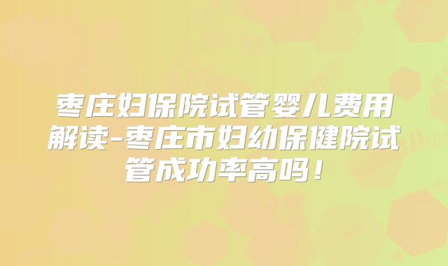 枣庄妇保院试管婴儿费用解读-枣庄市妇幼保健院试管成功率高吗！