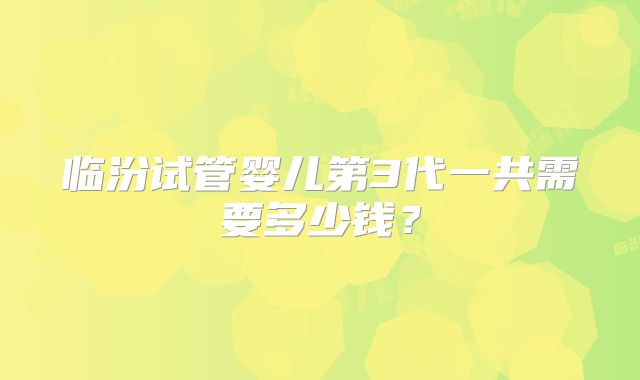 临汾试管婴儿第3代一共需要多少钱?