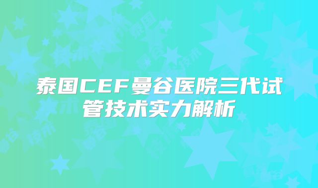 泰国CEF曼谷医院三代试管技术实力解析