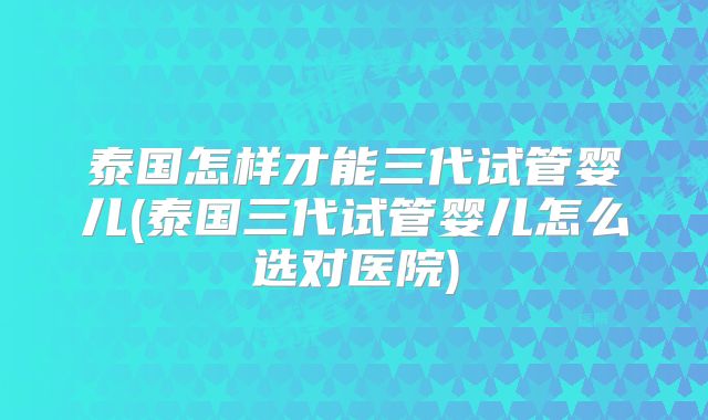 泰国怎样才能三代试管婴儿(泰国三代试管婴儿怎么选对医院)