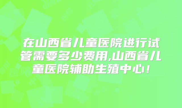 在山西省儿童医院进行试管需要多少费用,山西省儿童医院辅助生殖中心!