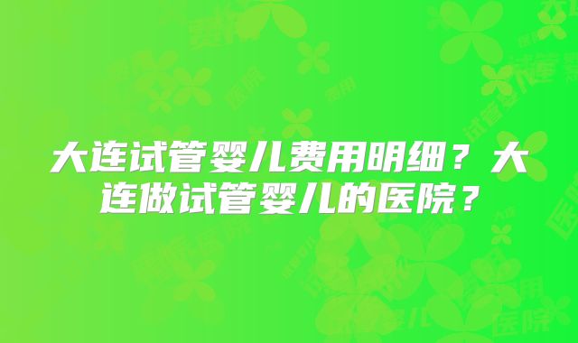 大连试管婴儿费用明细?大连做试管婴儿的医院?