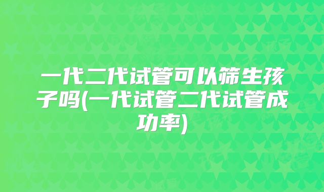 一代二代试管可以筛生孩子吗(一代试管二代试管成功率)