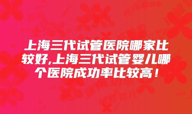 上海三代试管医院哪家比较好,上海三代试管婴儿哪个医院成功率比较高！
