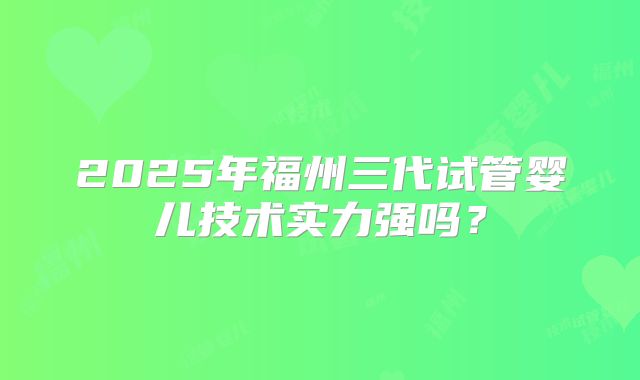 2025年福州三代试管婴儿技术实力强吗？